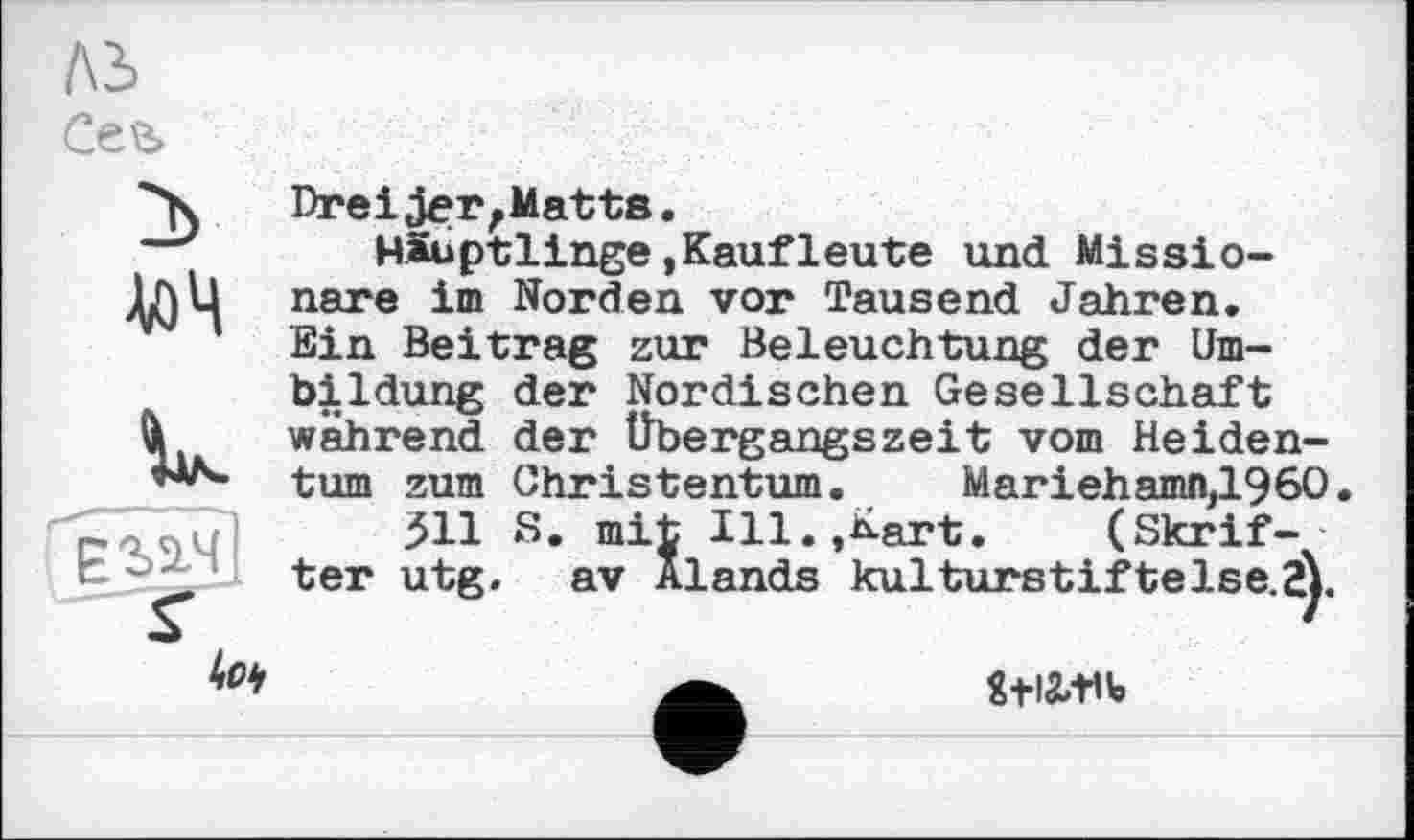 ﻿ль Се\ь
Zb
М
V-
г
4с*
Dreijer,Matts.
Häuptlinge,Kaufleute und Missionare im Norden vor Tausend Jahren. Ein Beitrag zur Beleuchtung der Umbildung der Nordischen Gesellschaft während der Übergangszeit vom Heidentum zum Christentum. Mariehamn,1960.
511 S. mit Ill.,Kart.	(Skrif-
ter utg. av Alands kulturstiftelse.S).
